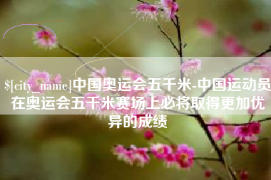 长沙中国奥运会五千米-中国运动员在奥运会五千米赛场上必将取得更加优异的成绩