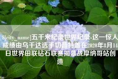 长沙五千米纪录世界纪录-这一惊人成绩由乌干达选手切普特盖在2020年8月14日世界田联钻石联赛揭幕战摩纳哥站创造
