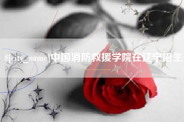 长沙中国消防救援学院在辽宁招生