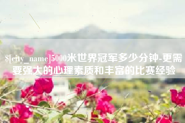长沙5000米世界冠军多少分钟-更需要强大的心理素质和丰富的比赛经验