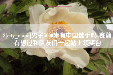 长沙男子5000米有中国选手吗-赛前有想过和队友们一起站上领奖台