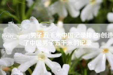 长沙男子五千米中国记录排名-创造了中国男子五千米的记录