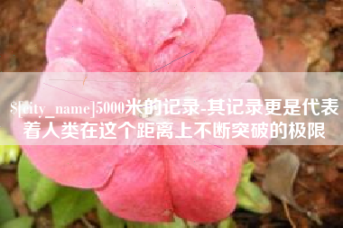 长沙5000米的记录-其记录更是代表着人类在这个距离上不断突破的极限