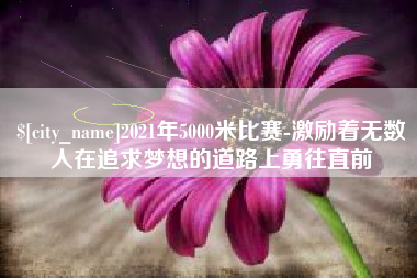 长沙2021年5000米比赛-激励着无数人在追求梦想的道路上勇往直前