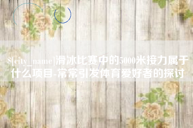 长沙滑冰比赛中的5000米接力属于什么项目-常常引发体育爱好者的探讨