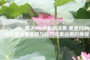 长沙男子5000米长跑决赛-更是对5000米长跑决赛策略与技巧完美运用的体现